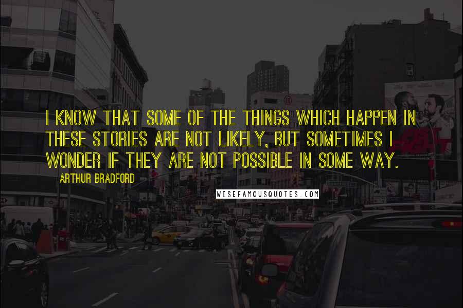 Arthur Bradford Quotes: I know that some of the things which happen in these stories are not likely, but sometimes I wonder if they are not possible in some way.