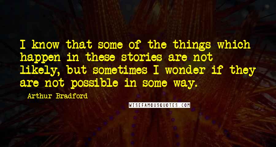 Arthur Bradford Quotes: I know that some of the things which happen in these stories are not likely, but sometimes I wonder if they are not possible in some way.