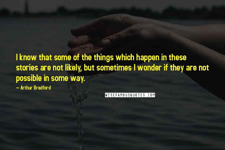 Arthur Bradford Quotes: I know that some of the things which happen in these stories are not likely, but sometimes I wonder if they are not possible in some way.