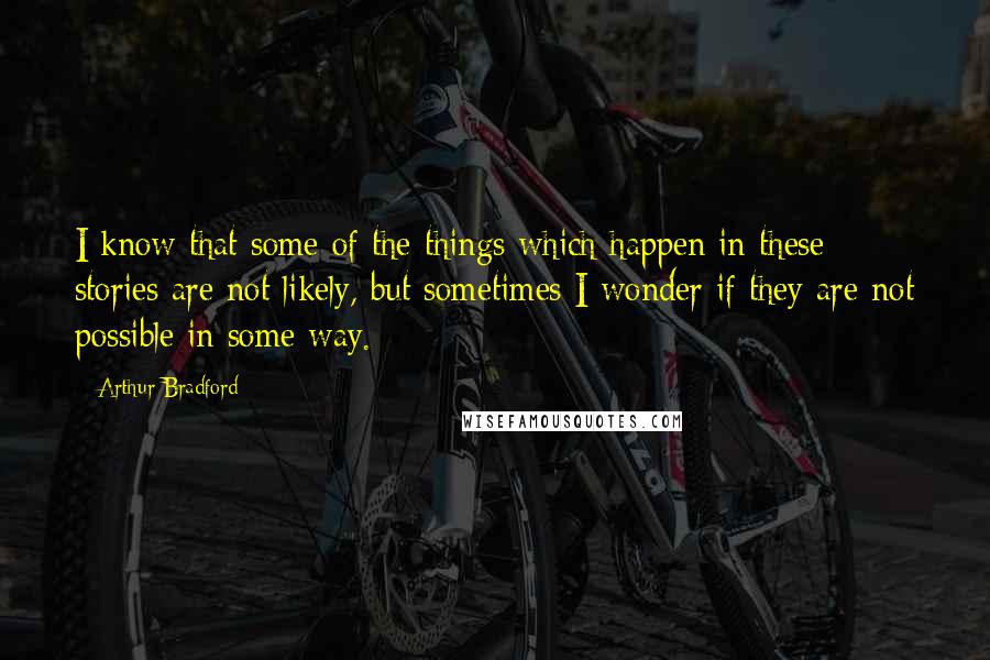 Arthur Bradford Quotes: I know that some of the things which happen in these stories are not likely, but sometimes I wonder if they are not possible in some way.