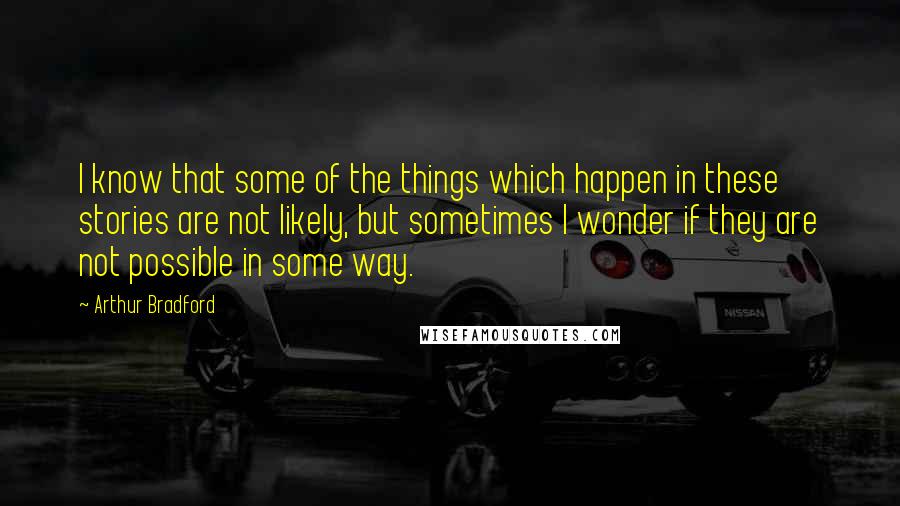 Arthur Bradford Quotes: I know that some of the things which happen in these stories are not likely, but sometimes I wonder if they are not possible in some way.