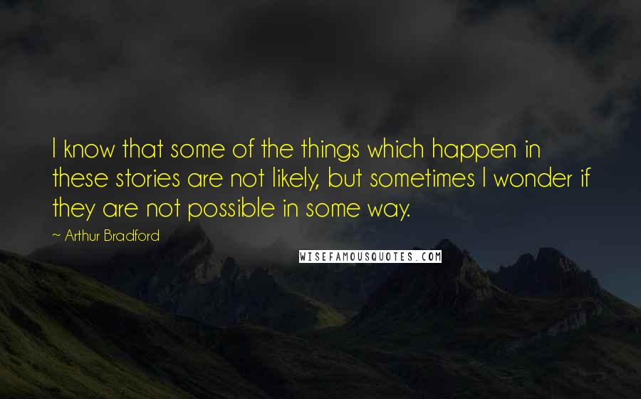 Arthur Bradford Quotes: I know that some of the things which happen in these stories are not likely, but sometimes I wonder if they are not possible in some way.