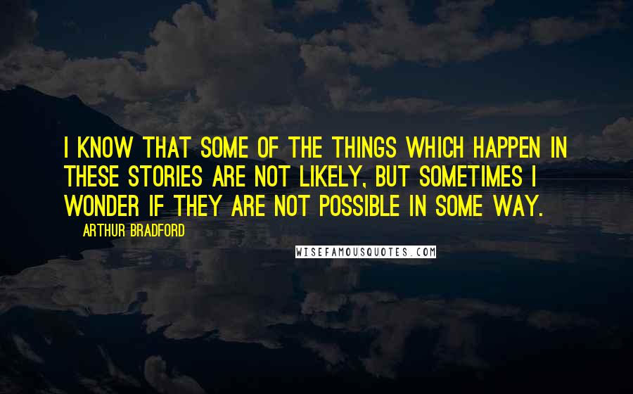 Arthur Bradford Quotes: I know that some of the things which happen in these stories are not likely, but sometimes I wonder if they are not possible in some way.