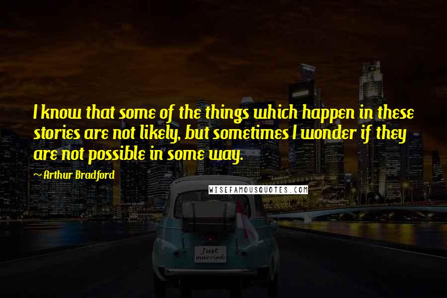 Arthur Bradford Quotes: I know that some of the things which happen in these stories are not likely, but sometimes I wonder if they are not possible in some way.