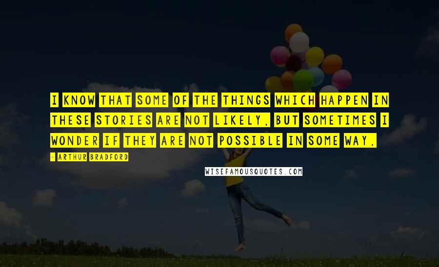 Arthur Bradford Quotes: I know that some of the things which happen in these stories are not likely, but sometimes I wonder if they are not possible in some way.