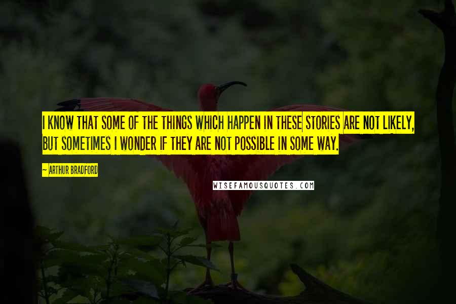 Arthur Bradford Quotes: I know that some of the things which happen in these stories are not likely, but sometimes I wonder if they are not possible in some way.