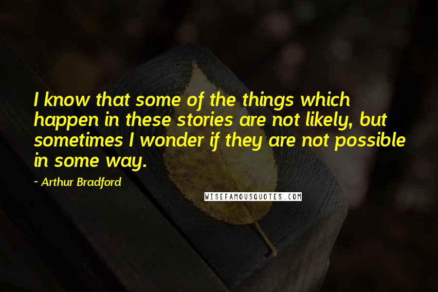 Arthur Bradford Quotes: I know that some of the things which happen in these stories are not likely, but sometimes I wonder if they are not possible in some way.