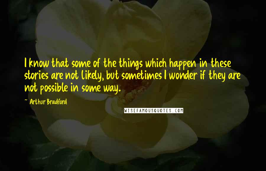 Arthur Bradford Quotes: I know that some of the things which happen in these stories are not likely, but sometimes I wonder if they are not possible in some way.