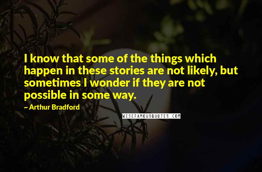 Arthur Bradford Quotes: I know that some of the things which happen in these stories are not likely, but sometimes I wonder if they are not possible in some way.