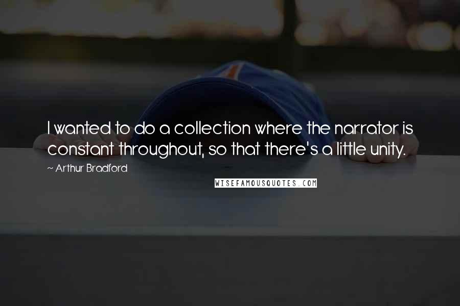 Arthur Bradford Quotes: I wanted to do a collection where the narrator is constant throughout, so that there's a little unity.