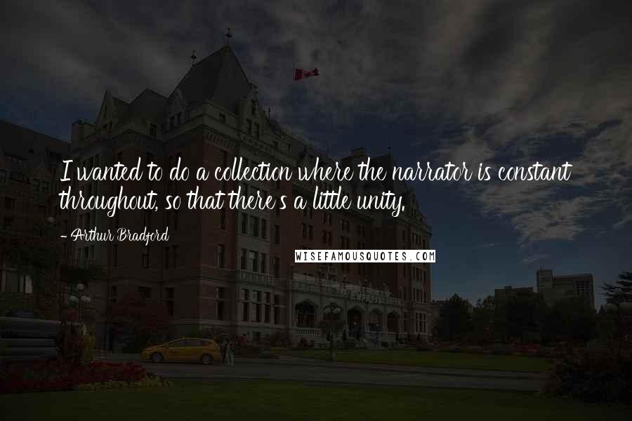 Arthur Bradford Quotes: I wanted to do a collection where the narrator is constant throughout, so that there's a little unity.