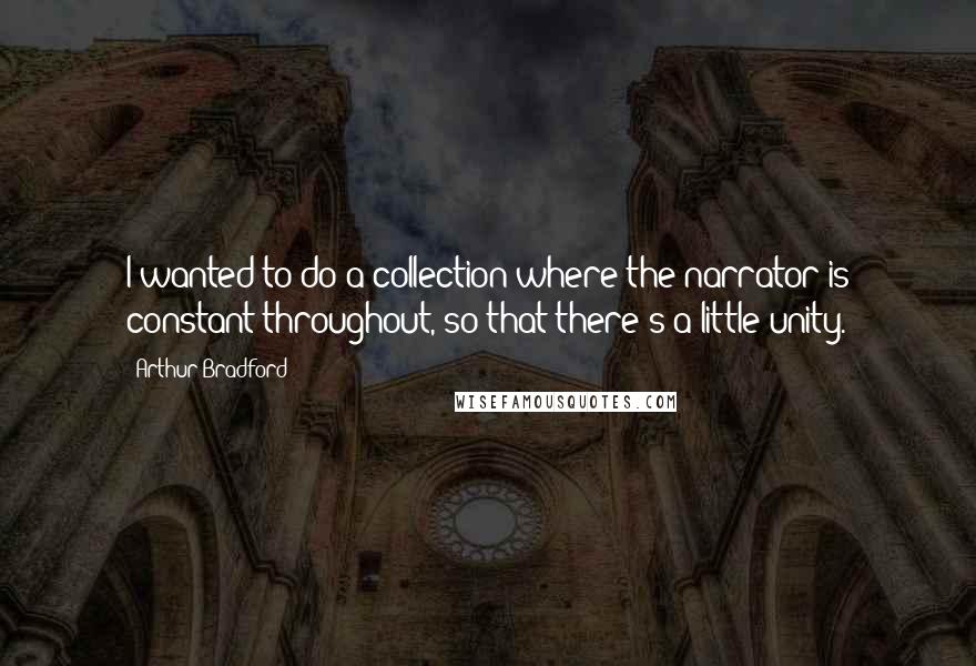 Arthur Bradford Quotes: I wanted to do a collection where the narrator is constant throughout, so that there's a little unity.