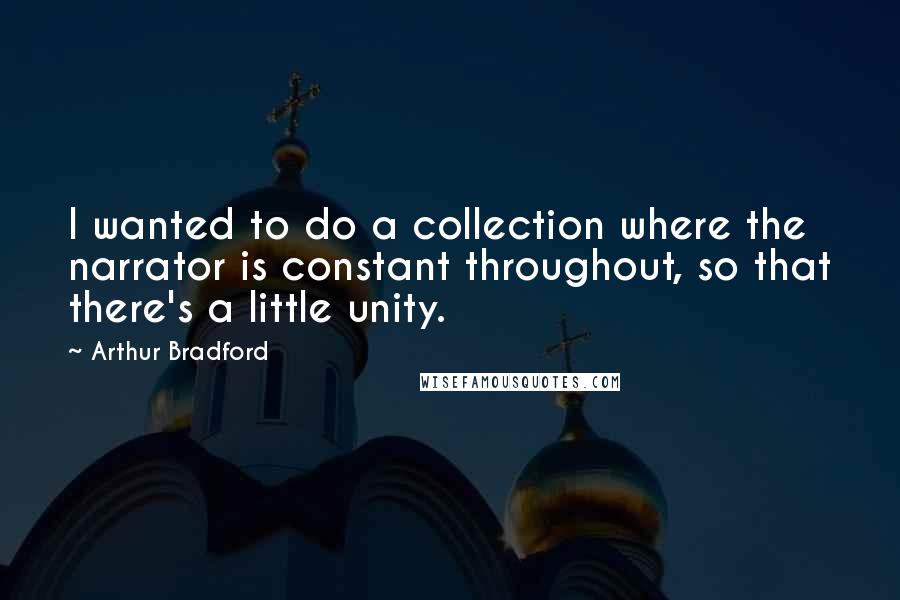 Arthur Bradford Quotes: I wanted to do a collection where the narrator is constant throughout, so that there's a little unity.