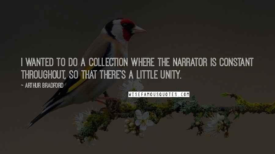 Arthur Bradford Quotes: I wanted to do a collection where the narrator is constant throughout, so that there's a little unity.