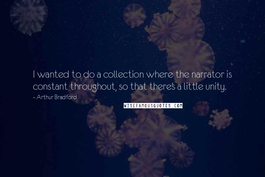 Arthur Bradford Quotes: I wanted to do a collection where the narrator is constant throughout, so that there's a little unity.