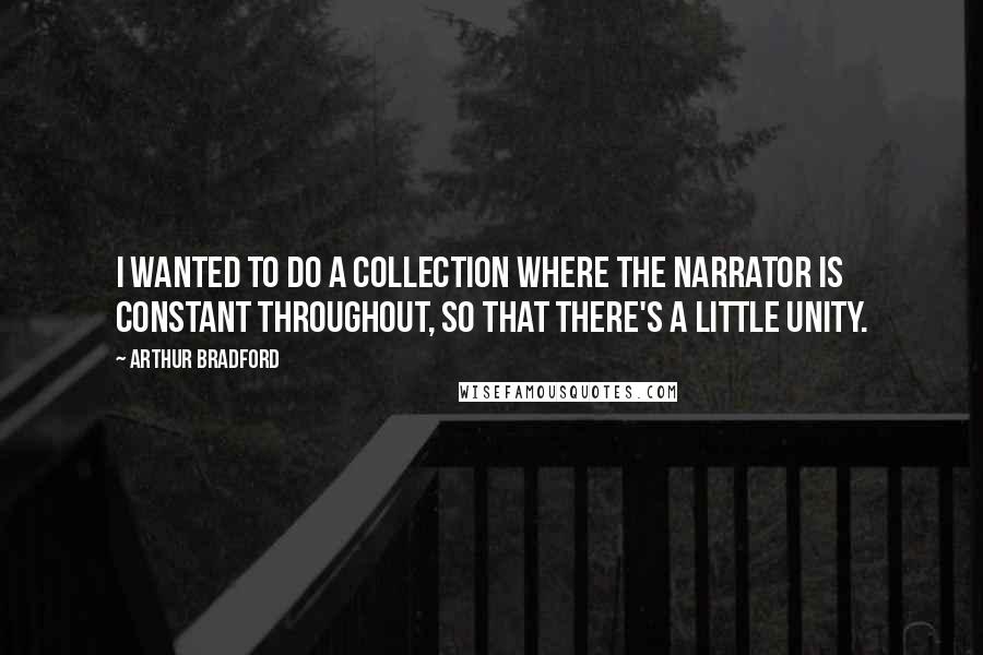 Arthur Bradford Quotes: I wanted to do a collection where the narrator is constant throughout, so that there's a little unity.