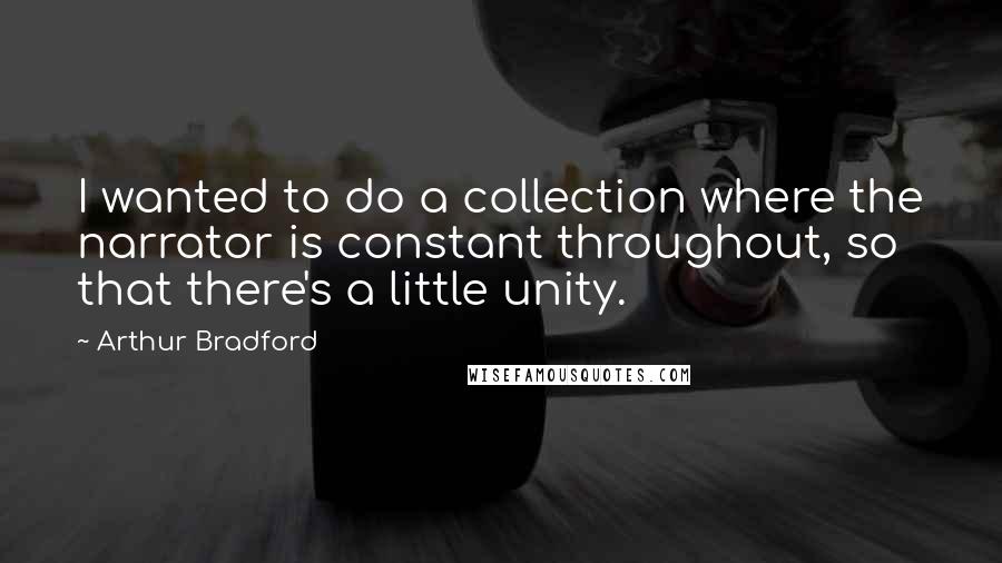 Arthur Bradford Quotes: I wanted to do a collection where the narrator is constant throughout, so that there's a little unity.