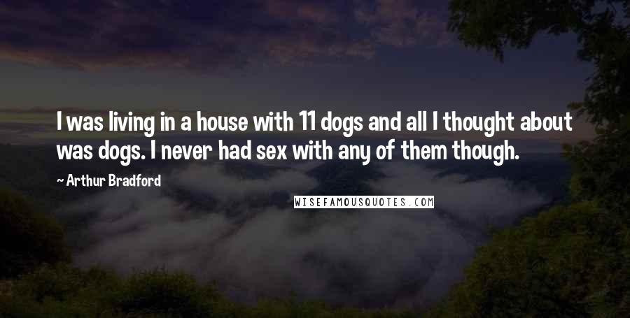 Arthur Bradford Quotes: I was living in a house with 11 dogs and all I thought about was dogs. I never had sex with any of them though.