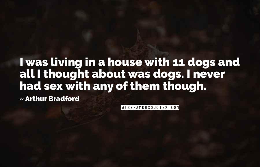 Arthur Bradford Quotes: I was living in a house with 11 dogs and all I thought about was dogs. I never had sex with any of them though.