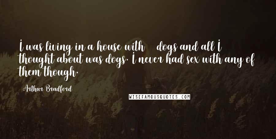 Arthur Bradford Quotes: I was living in a house with 11 dogs and all I thought about was dogs. I never had sex with any of them though.