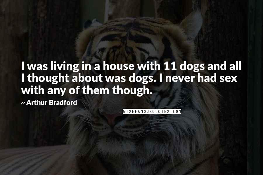 Arthur Bradford Quotes: I was living in a house with 11 dogs and all I thought about was dogs. I never had sex with any of them though.