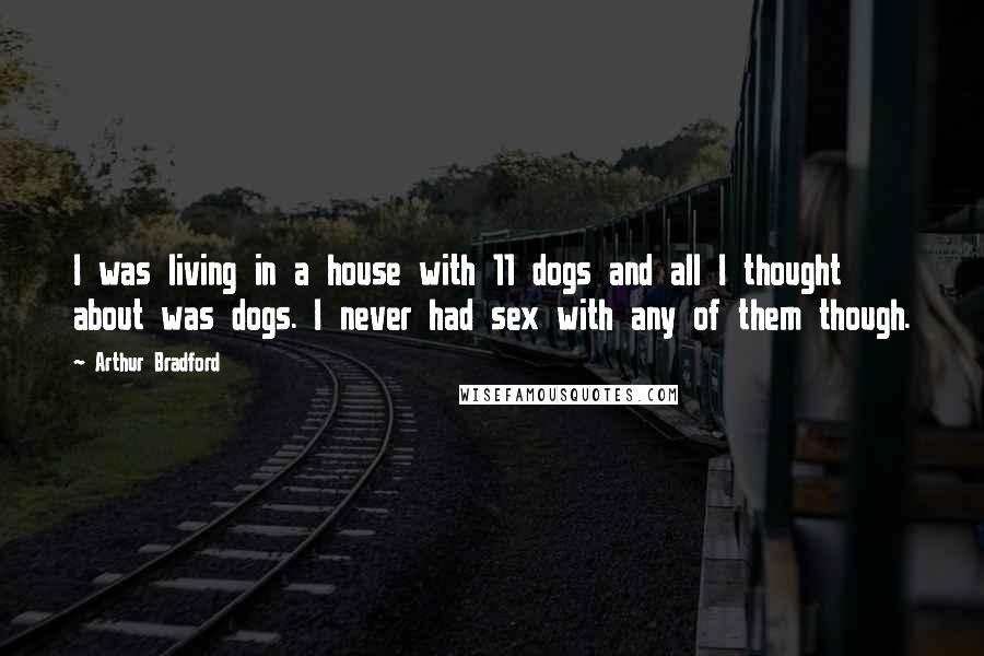 Arthur Bradford Quotes: I was living in a house with 11 dogs and all I thought about was dogs. I never had sex with any of them though.