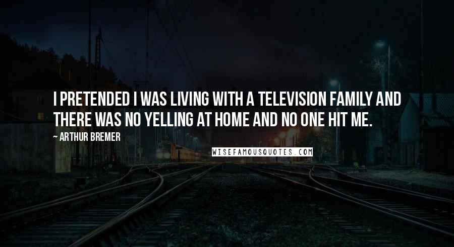 Arthur Bremer Quotes: I pretended I was living with a television family and there was no yelling at home and no one hit me.