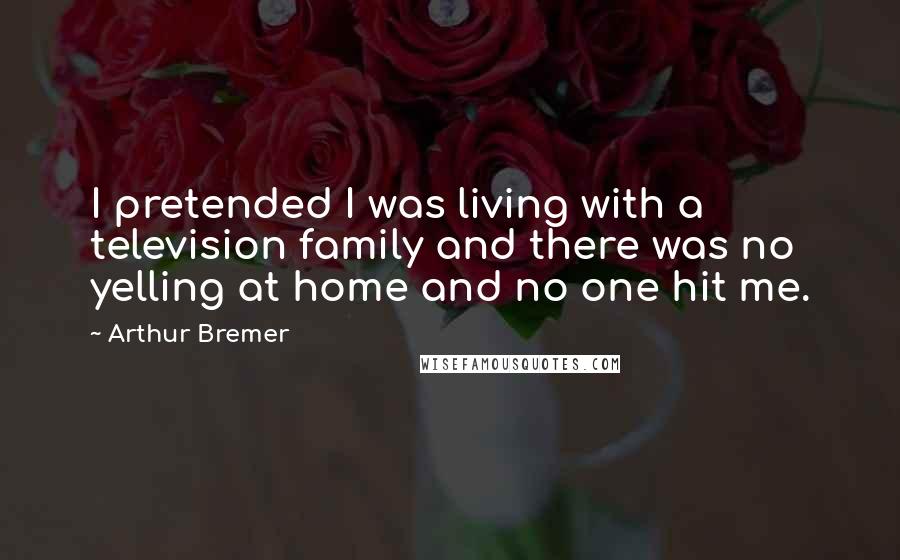 Arthur Bremer Quotes: I pretended I was living with a television family and there was no yelling at home and no one hit me.