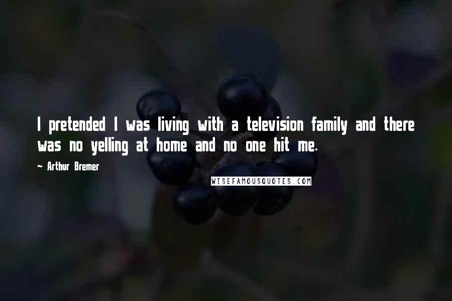 Arthur Bremer Quotes: I pretended I was living with a television family and there was no yelling at home and no one hit me.