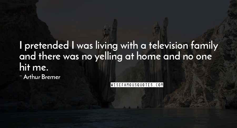 Arthur Bremer Quotes: I pretended I was living with a television family and there was no yelling at home and no one hit me.