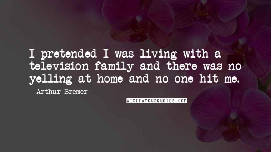 Arthur Bremer Quotes: I pretended I was living with a television family and there was no yelling at home and no one hit me.