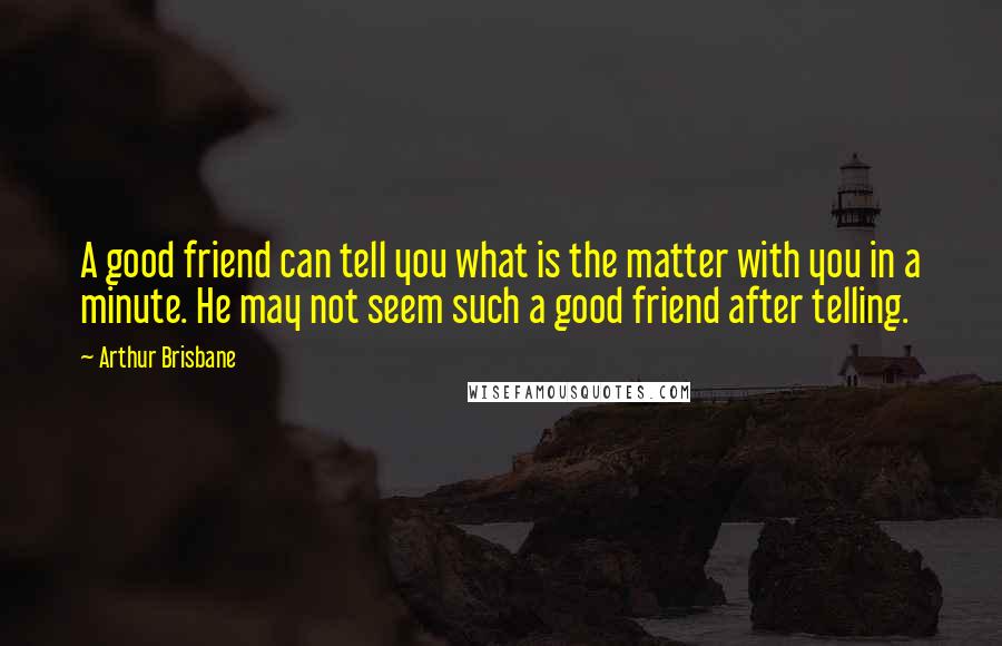 Arthur Brisbane Quotes: A good friend can tell you what is the matter with you in a minute. He may not seem such a good friend after telling.