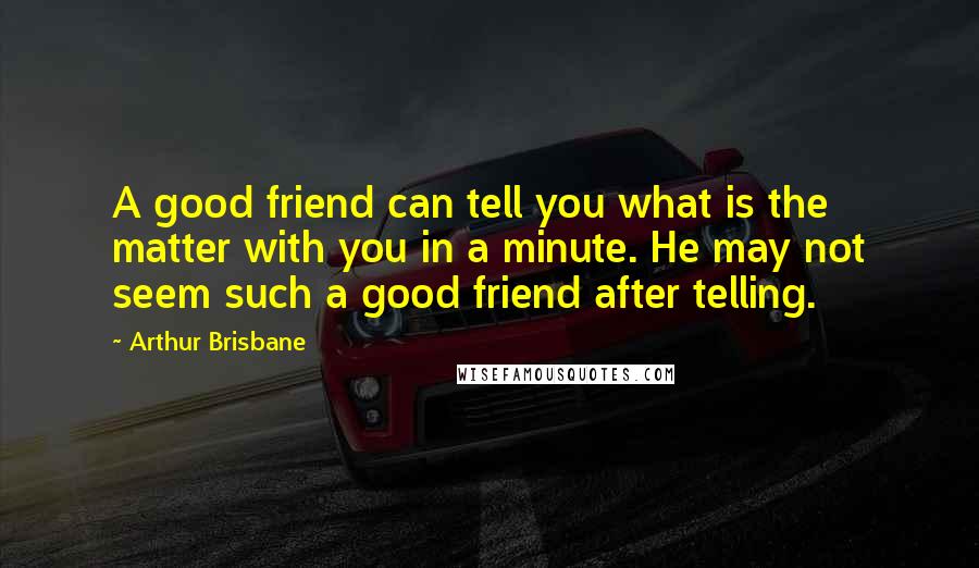 Arthur Brisbane Quotes: A good friend can tell you what is the matter with you in a minute. He may not seem such a good friend after telling.