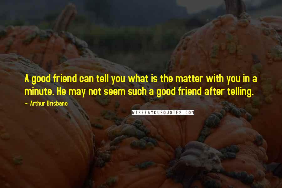 Arthur Brisbane Quotes: A good friend can tell you what is the matter with you in a minute. He may not seem such a good friend after telling.