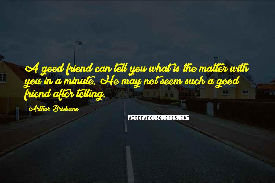 Arthur Brisbane Quotes: A good friend can tell you what is the matter with you in a minute. He may not seem such a good friend after telling.