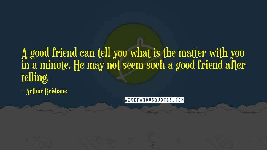 Arthur Brisbane Quotes: A good friend can tell you what is the matter with you in a minute. He may not seem such a good friend after telling.