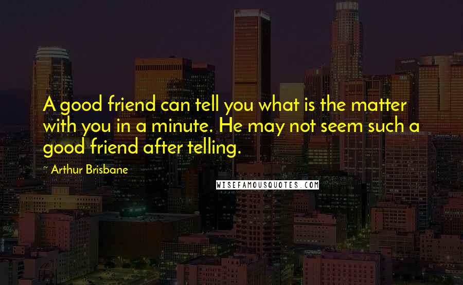 Arthur Brisbane Quotes: A good friend can tell you what is the matter with you in a minute. He may not seem such a good friend after telling.