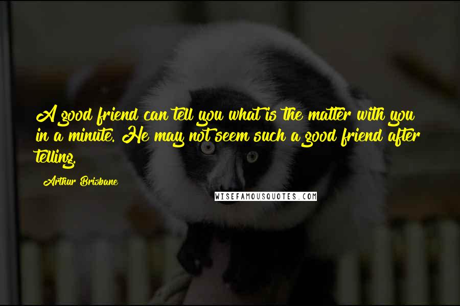 Arthur Brisbane Quotes: A good friend can tell you what is the matter with you in a minute. He may not seem such a good friend after telling.