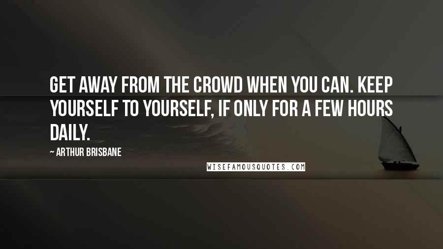 Arthur Brisbane Quotes: Get away from the crowd when you can. Keep yourself to yourself, if only for a few hours daily.