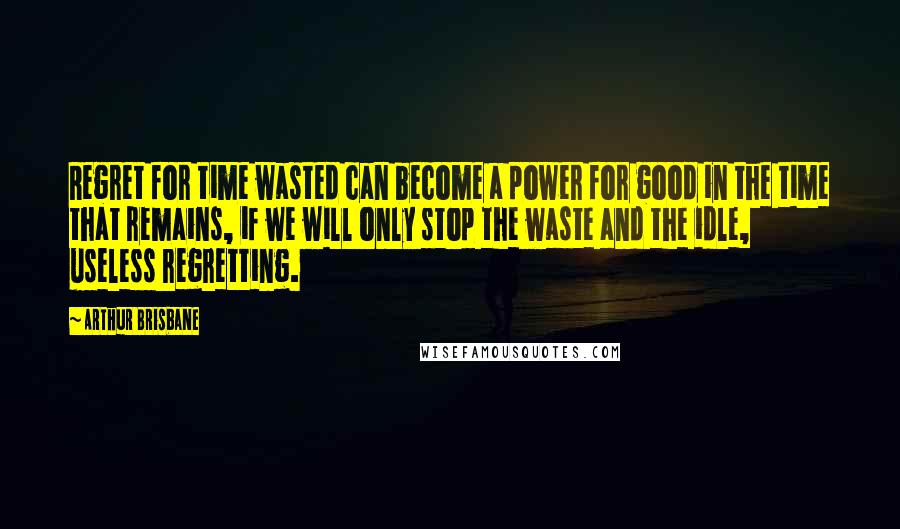 Arthur Brisbane Quotes: Regret for time wasted can become a power for good in the time that remains, if we will only stop the waste and the idle, useless regretting.