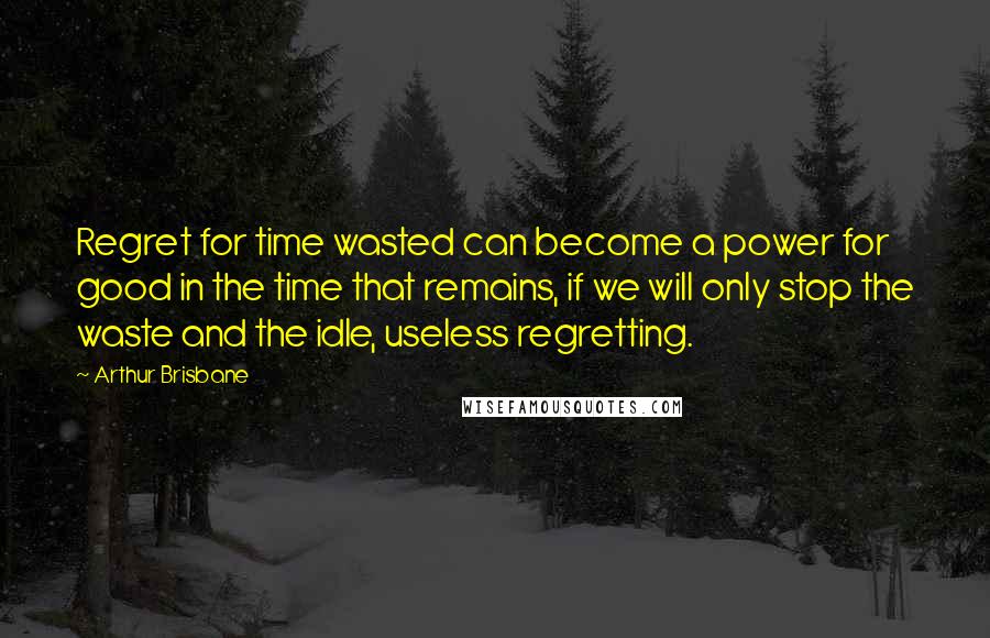 Arthur Brisbane Quotes: Regret for time wasted can become a power for good in the time that remains, if we will only stop the waste and the idle, useless regretting.