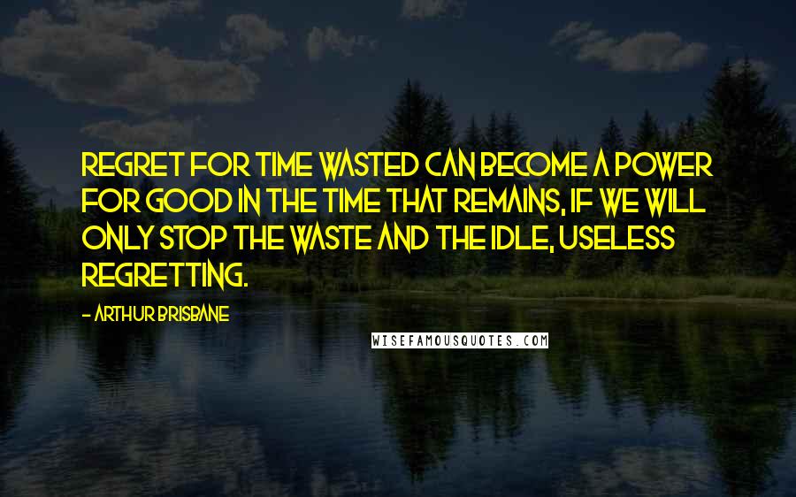 Arthur Brisbane Quotes: Regret for time wasted can become a power for good in the time that remains, if we will only stop the waste and the idle, useless regretting.