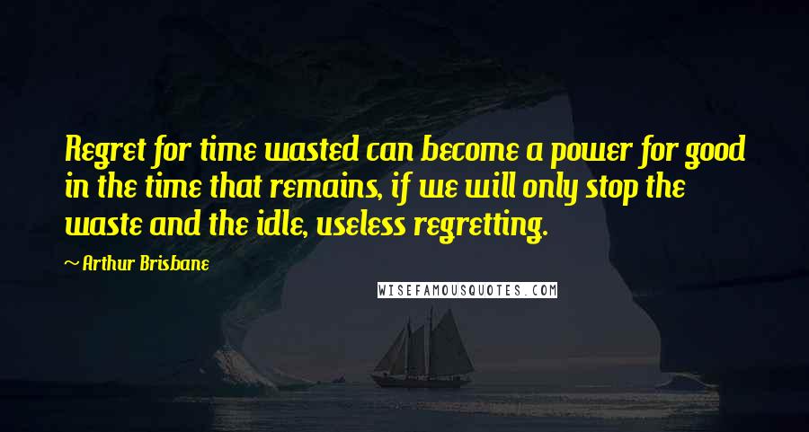 Arthur Brisbane Quotes: Regret for time wasted can become a power for good in the time that remains, if we will only stop the waste and the idle, useless regretting.