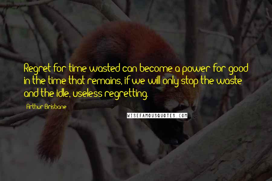 Arthur Brisbane Quotes: Regret for time wasted can become a power for good in the time that remains, if we will only stop the waste and the idle, useless regretting.