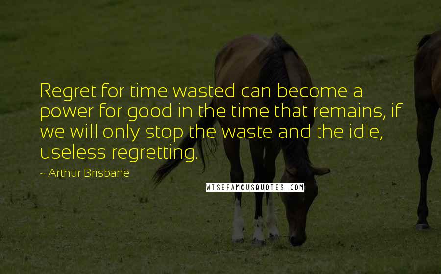 Arthur Brisbane Quotes: Regret for time wasted can become a power for good in the time that remains, if we will only stop the waste and the idle, useless regretting.