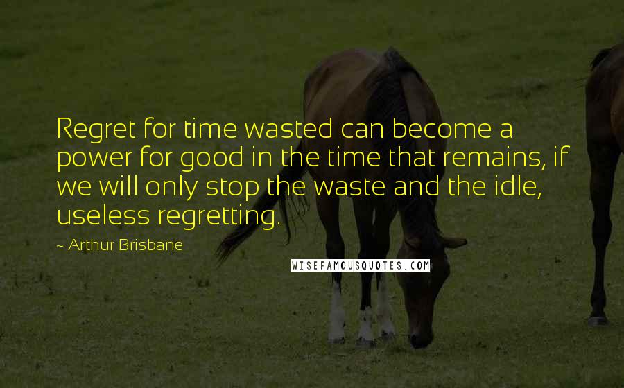 Arthur Brisbane Quotes: Regret for time wasted can become a power for good in the time that remains, if we will only stop the waste and the idle, useless regretting.