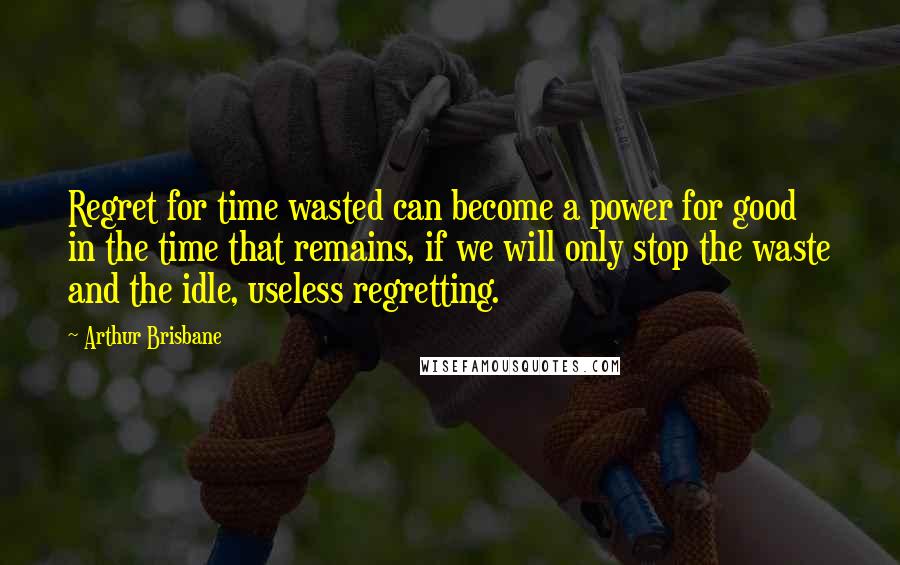 Arthur Brisbane Quotes: Regret for time wasted can become a power for good in the time that remains, if we will only stop the waste and the idle, useless regretting.