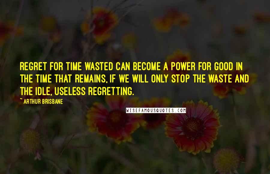 Arthur Brisbane Quotes: Regret for time wasted can become a power for good in the time that remains, if we will only stop the waste and the idle, useless regretting.