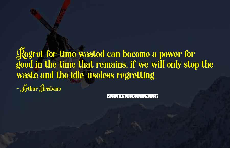 Arthur Brisbane Quotes: Regret for time wasted can become a power for good in the time that remains, if we will only stop the waste and the idle, useless regretting.