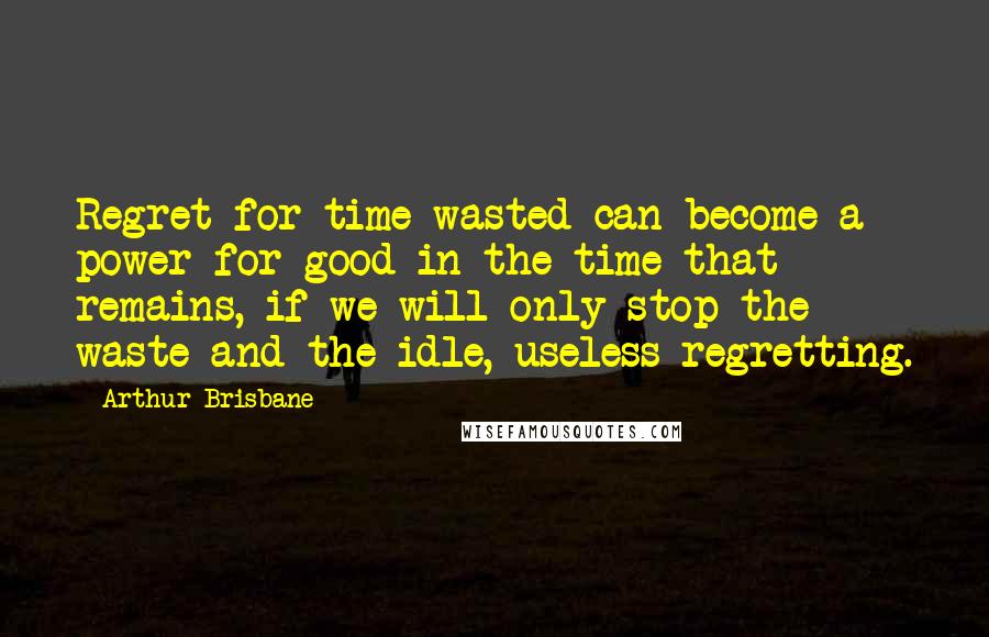 Arthur Brisbane Quotes: Regret for time wasted can become a power for good in the time that remains, if we will only stop the waste and the idle, useless regretting.